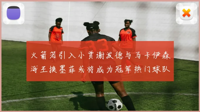火箭若引入小贾谢泼德与马卡伊森海王换墨菲或将成为冠军热门球队