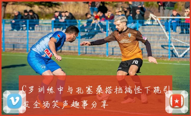 C罗训练中与孔塞桑搭档搞怪下跪引发全场笑声趣事分享