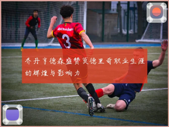 乔丹亨德森盛赞莫德里奇职业生涯的辉煌与影响力