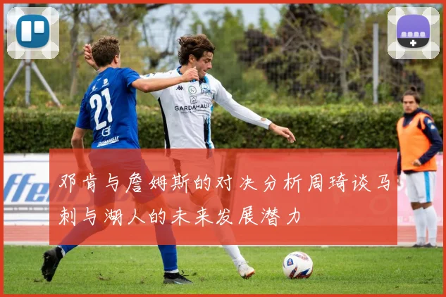 邓肯与詹姆斯的对决分析周琦谈马刺与湖人的未来发展潜力
