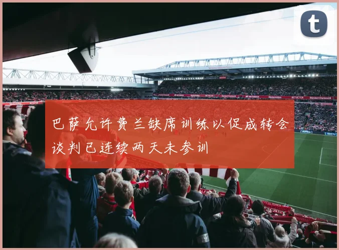 巴萨允许费兰缺席训练以促成转会谈判已连续两天未参训