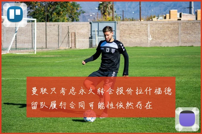 曼联只考虑永久转会报价拉什福德留队履行合同可能性依然存在