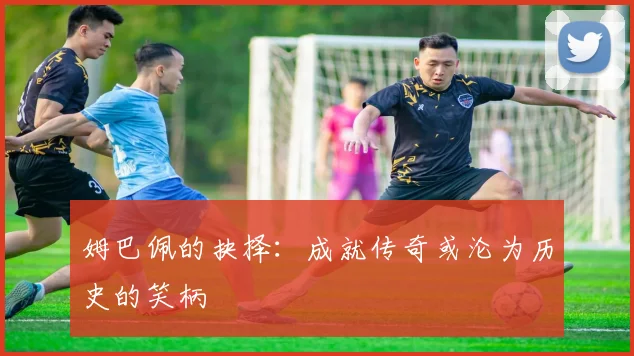 姆巴佩的抉择：成就传奇或沦为历史的笑柄