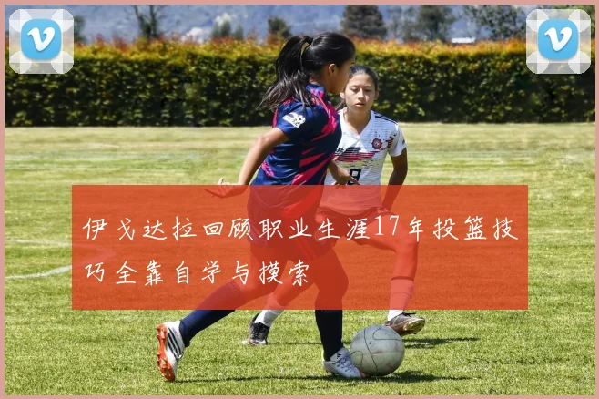 伊戈达拉回顾职业生涯17年投篮技巧全靠自学与摸索