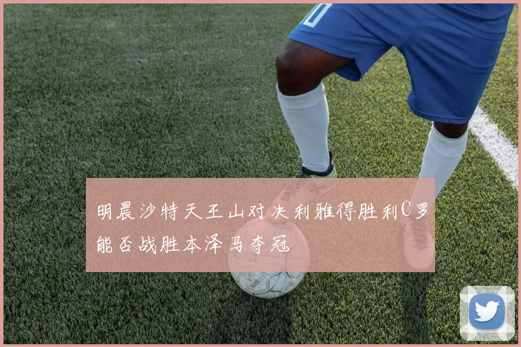 明晨沙特天王山对决利雅得胜利C罗能否战胜本泽马夺冠