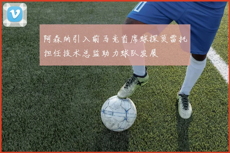 阿森纳引入前马竞首席球探莫雷托担任技术总监助力球队发展