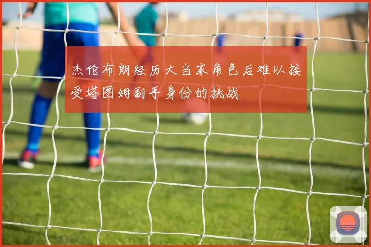 杰伦布朗经历大当家角色后难以接受塔图姆副手身份的挑战