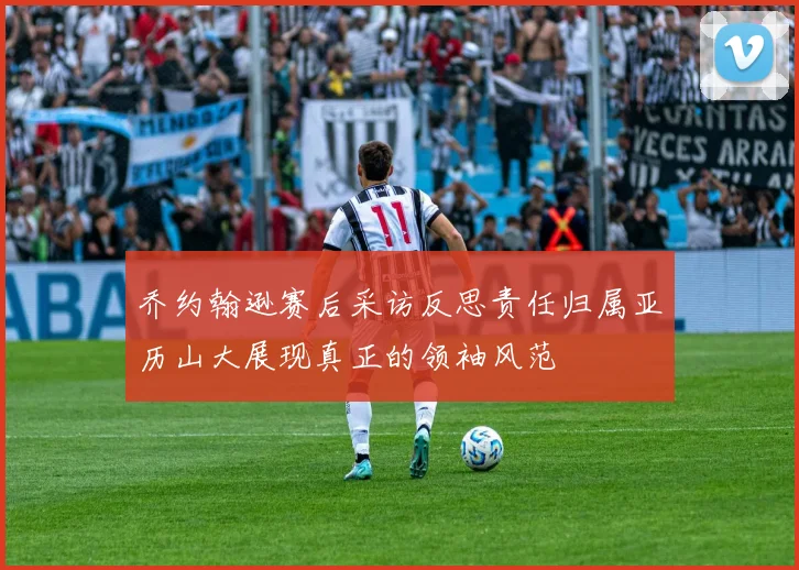 乔约翰逊赛后采访反思责任归属亚历山大展现真正的领袖风范