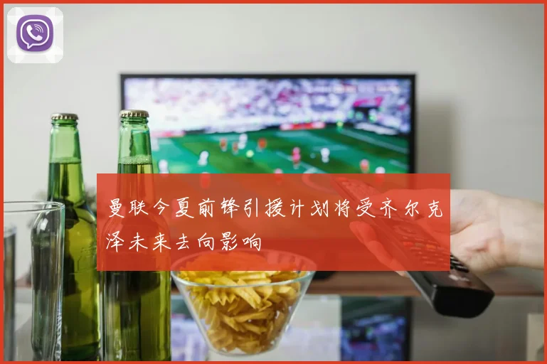 曼联今夏前锋引援计划将受齐尔克泽未来去向影响