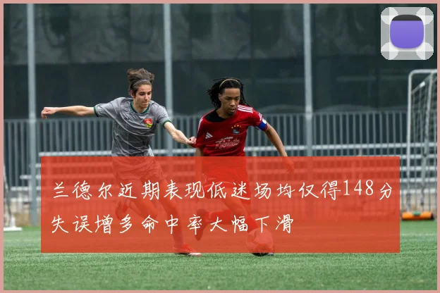 兰德尔近期表现低迷场均仅得148分失误增多命中率大幅下滑