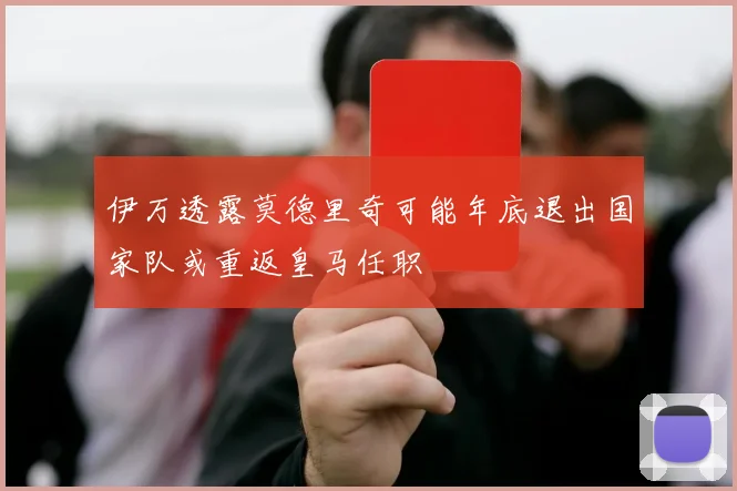伊万透露莫德里奇可能年底退出国家队或重返皇马任职