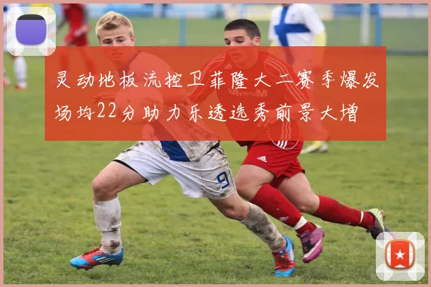 灵动地板流控卫菲隆大二赛季爆发场均22分助力乐透选秀前景大增