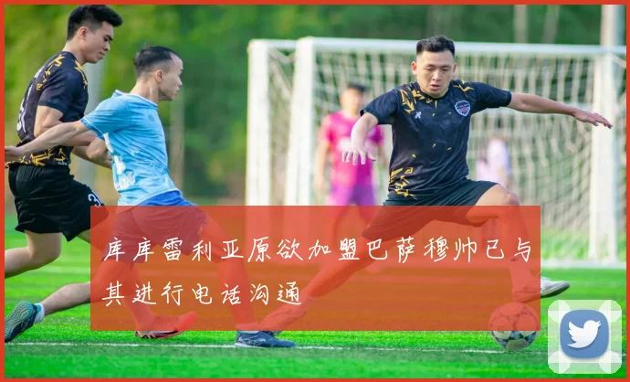 库库雷利亚原欲加盟巴萨穆帅已与其进行电话沟通
