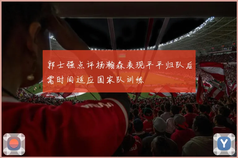 郭士强点评杨瀚森表现平平归队后需时间适应国家队训练