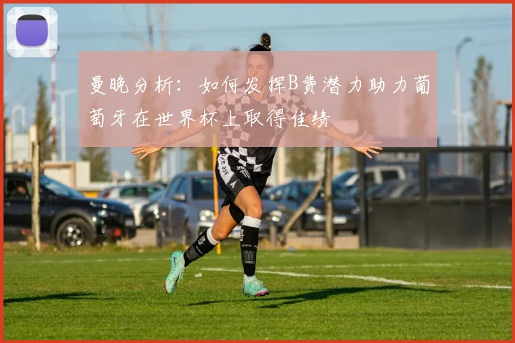 曼晚分析：如何发挥B费潜力助力葡萄牙在世界杯上取得佳绩
