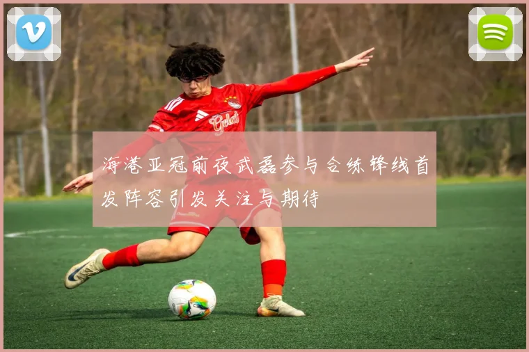 海港亚冠前夜武磊参与合练锋线首发阵容引发关注与期待