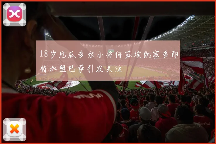 18岁厄瓜多尔小将何苏埃凯塞多即将加盟巴萨引发关注